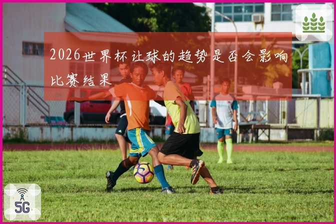 2026世界杯让球的趋势是否会影响比赛结果